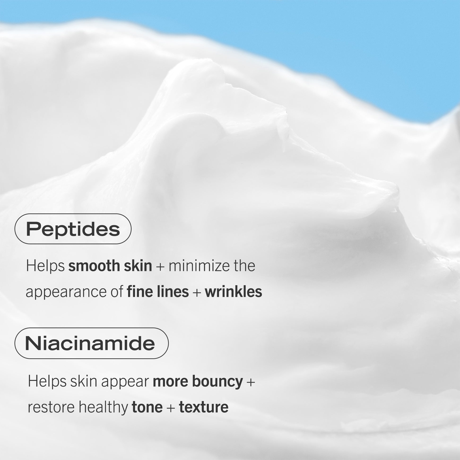 Consistency of Firming Cream.  Peptides: Helps smooth skin +minimize the appearance of fine lines + wrinkles.  Niacinamide: Helps skin appear more bouncy + restore healthy tone + texture.